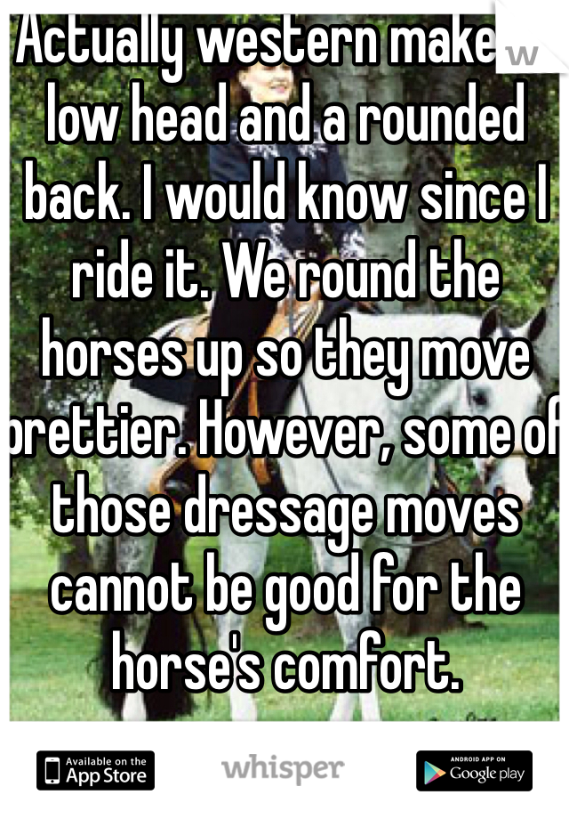 Actually western makes a low head and a rounded back. I would know since I ride it. We round the horses up so they move prettier. However, some of those dressage moves cannot be good for the horse's comfort. 