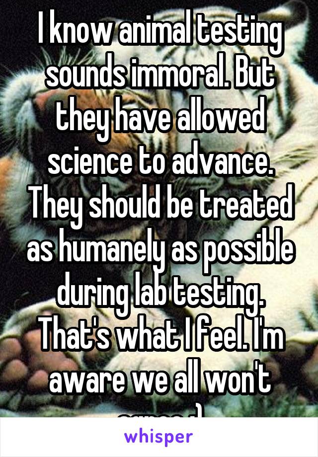 I know animal testing sounds immoral. But they have allowed science to advance. They should be treated as humanely as possible during lab testing. That's what I feel. I'm aware we all won't agree :)