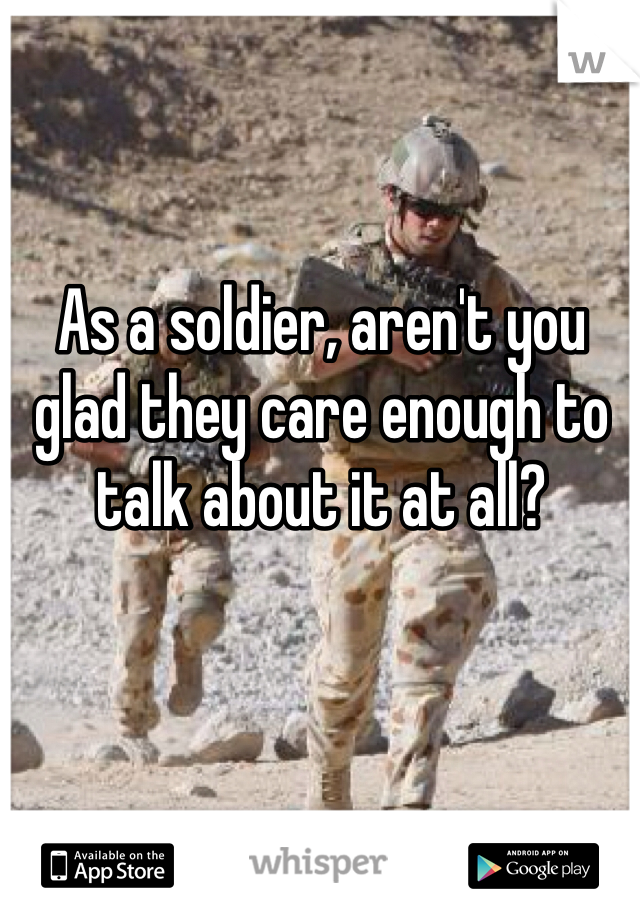 As a soldier, aren't you glad they care enough to talk about it at all?