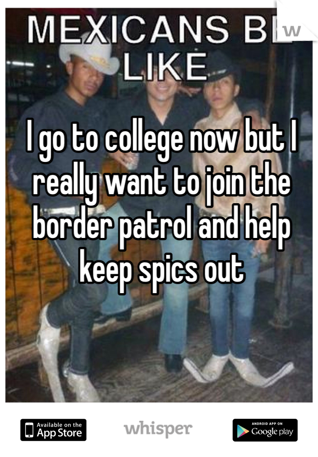 I go to college now but I really want to join the border patrol and help keep spics out