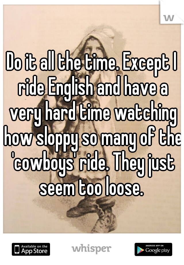 Do it all the time. Except I ride English and have a very hard time watching how sloppy so many of the 'cowboys' ride. They just seem too loose. 