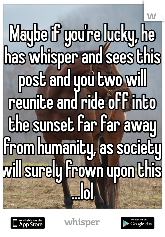 
Maybe if you're lucky, he has whisper and sees this post and you two will reunite and ride off into the sunset far far away from humanity, as society will surely frown upon this.
...lol