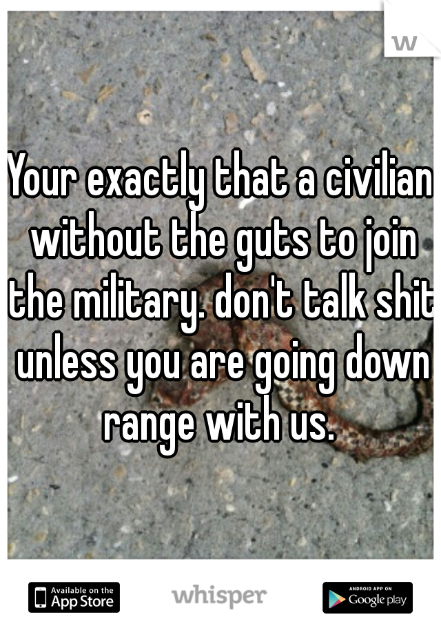 Your exactly that a civilian without the guts to join the military. don't talk shit unless you are going down range with us. 