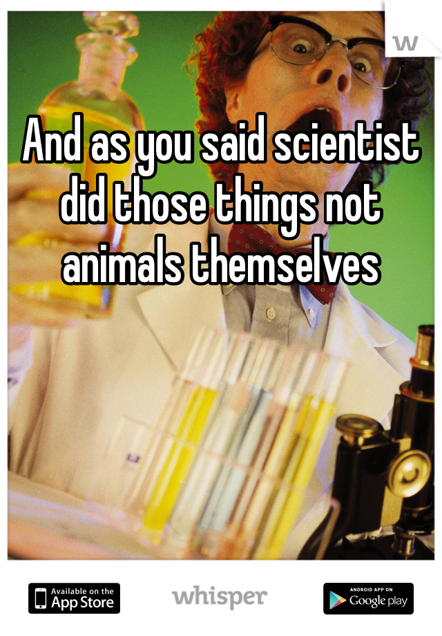 And as you said scientist did those things not animals themselves