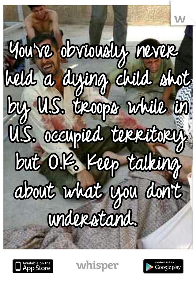 You've obviously never held a dying child shot by U.S. troops while in U.S. occupied territory but O.K. Keep talking about what you don't understand. 