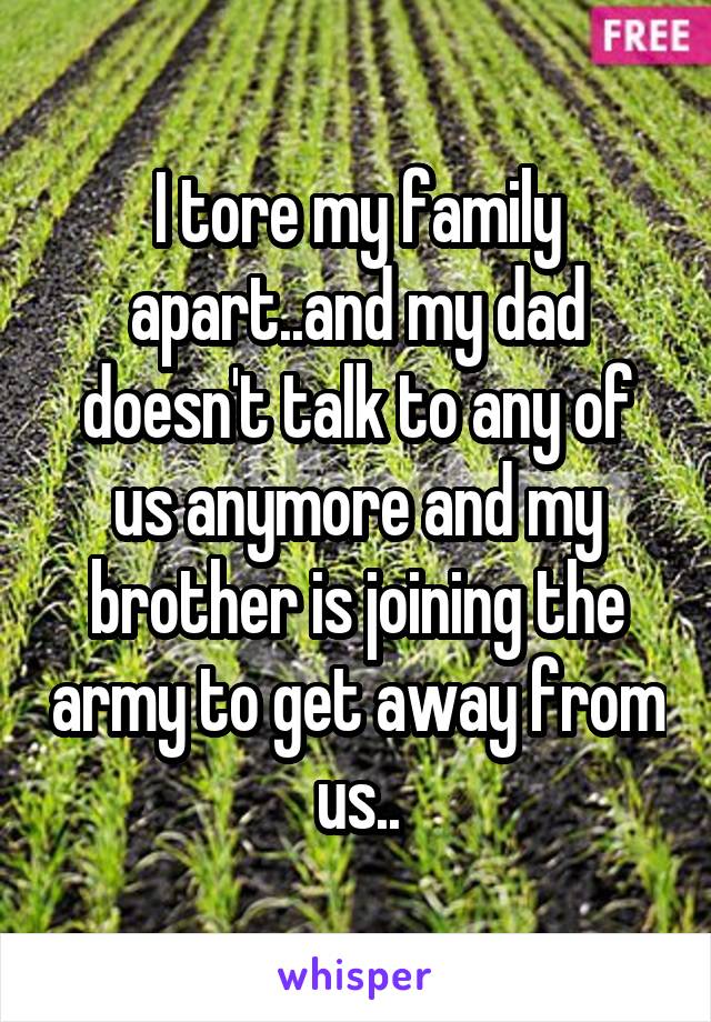 I tore my family apart..and my dad doesn't talk to any of us anymore and my brother is joining the army to get away from us..