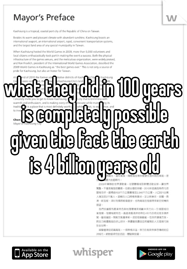 what they did in 100 years is completely possible given the fact the earth is 4 billion years old