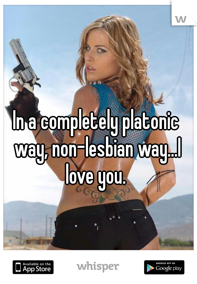In a completely platonic way, non-lesbian way...I love you. 