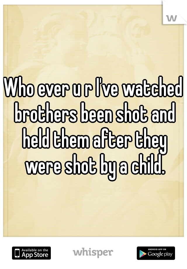 Who ever u r I've watched brothers been shot and held them after they were shot by a child.