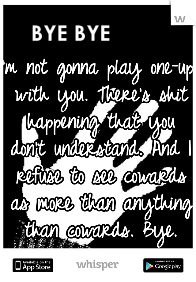 I'm not gonna play one-up with you. There's shit happening that you don't understand. And I refuse to see cowards as more than anything than cowards. Bye.