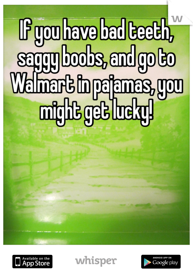 If you have bad teeth, saggy boobs, and go to Walmart in pajamas, you might get lucky! 