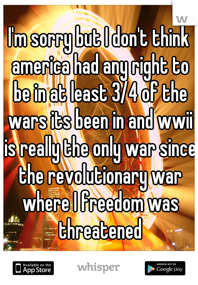 I'm sorry but I don't think america had any right to be in at least 3/4 of the wars its been in and wwii is really the only war since the revolutionary war where I freedom was threatened