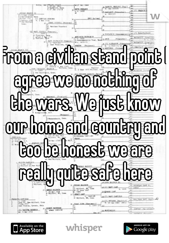 From a civilian stand point I agree we no nothing of the wars. We just know our home and country and too be honest we are really quite safe here