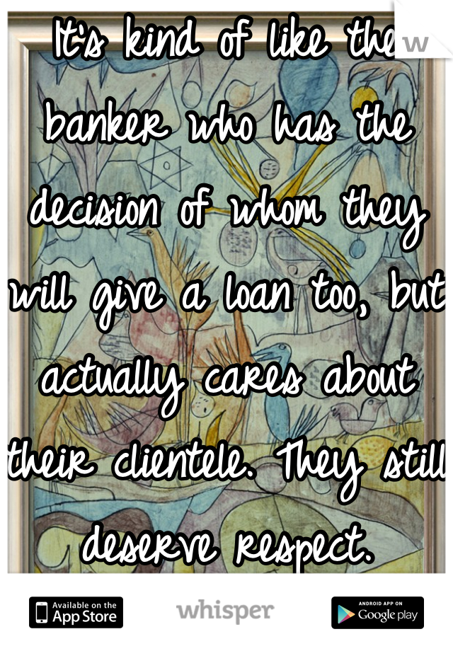 It's kind of like the banker who has the decision of whom they will give a loan too, but actually cares about their clientele. They still deserve respect.