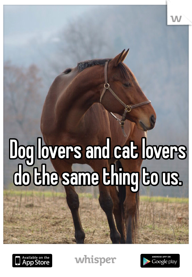 Dog lovers and cat lovers do the same thing to us. 