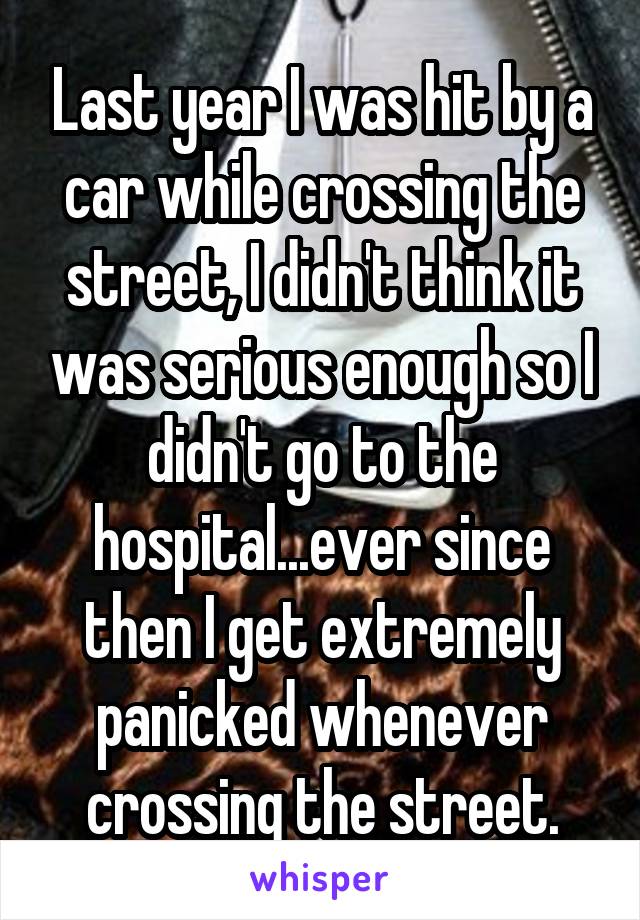 Last year I was hit by a car while crossing the street, I didn't think it was serious enough so I didn't go to the hospital...ever since then I get extremely panicked whenever crossing the street.