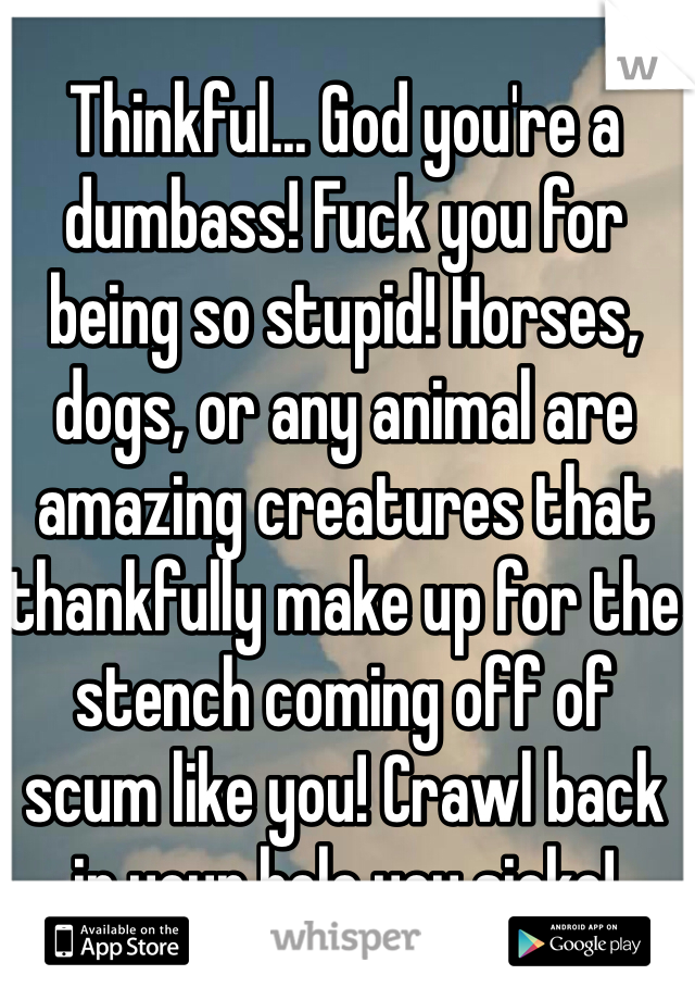 Thinkful... God you're a dumbass! Fuck you for being so stupid! Horses, dogs, or any animal are amazing creatures that thankfully make up for the stench coming off of scum like you! Crawl back in your hole you sicko!