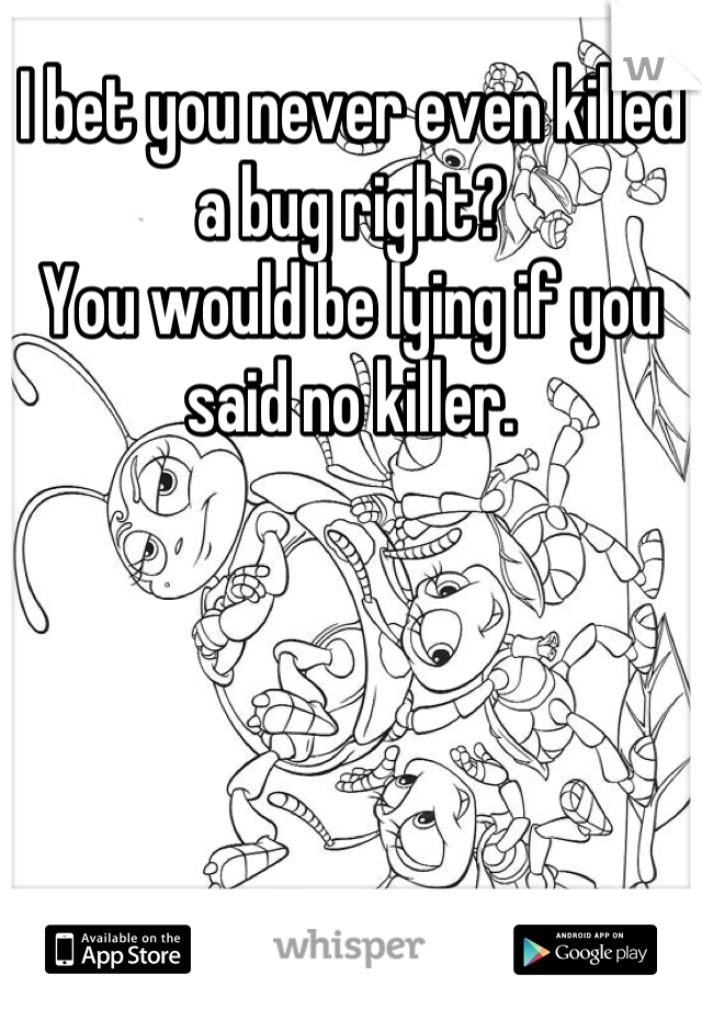 I bet you never even killed a bug right?
You would be lying if you said no killer.