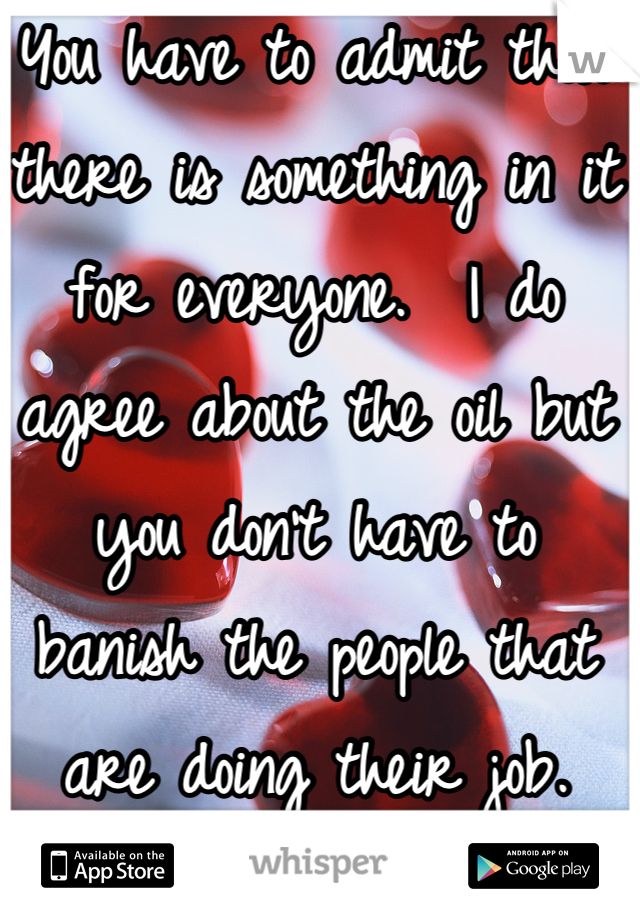 You have to admit that there is something in it for everyone.  I do agree about the oil but you don't have to banish the people that are doing their job.  That is all I'm getting at. A lot of people don't like their boss but still do there job.