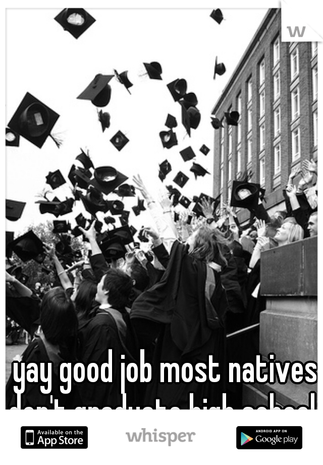 yay good job most natives don't graduate high school  