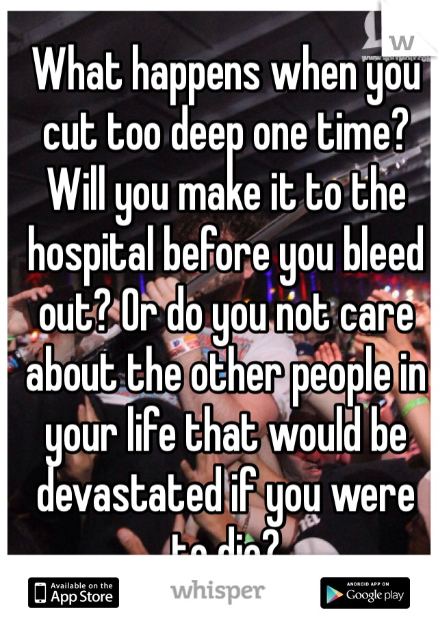 What happens when you cut too deep one time? Will you make it to the hospital before you bleed out? Or do you not care about the other people in your life that would be devastated if you were to die?