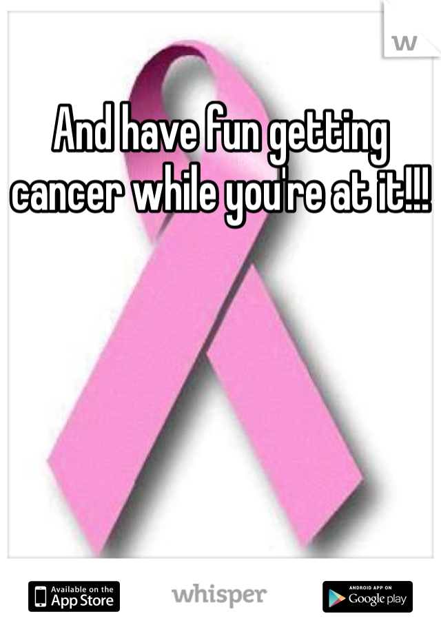 And have fun getting cancer while you're at it!!!