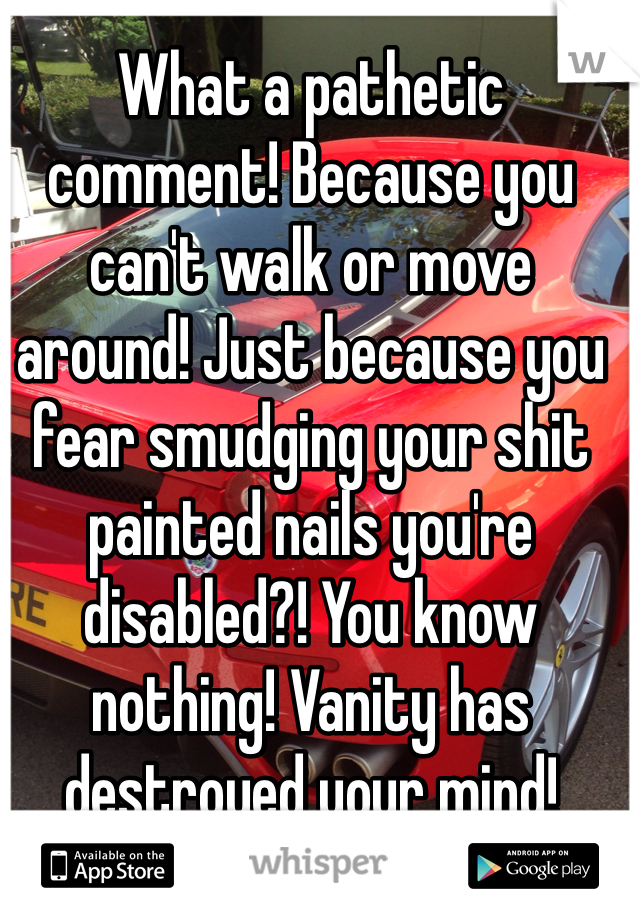 What a pathetic comment! Because you can't walk or move around! Just because you fear smudging your shit painted nails you're disabled?! You know nothing! Vanity has destroyed your mind!