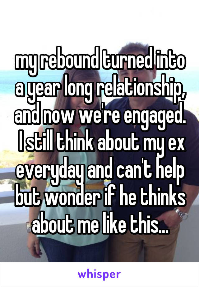 my rebound turned into a year long relationship, and now we're engaged.  I still think about my ex everyday and can't help but wonder if he thinks about me like this...