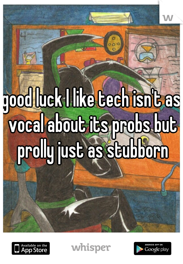 good luck I like tech isn't as vocal about its probs but prolly just as stubborn