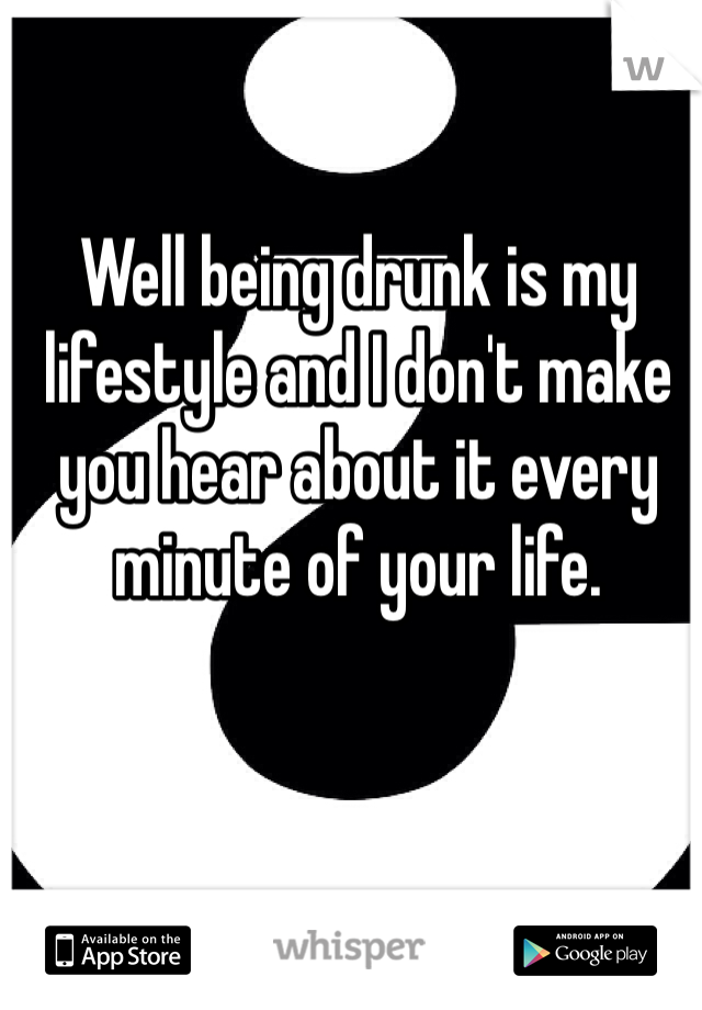 Well being drunk is my lifestyle and I don't make you hear about it every minute of your life.