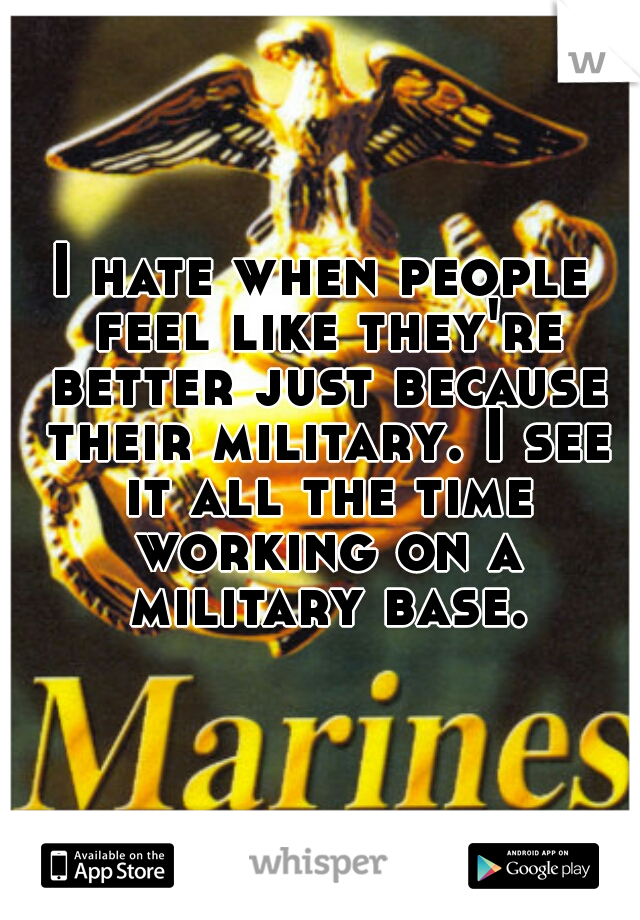 I hate when people feel like they're better just because their military. I see it all the time working on a military base.