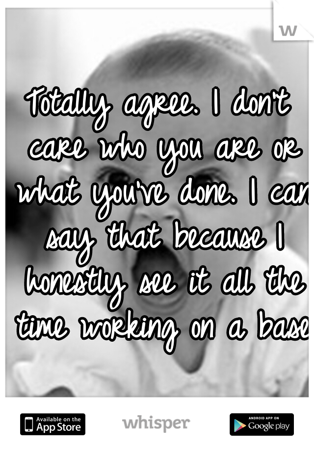 Totally agree. I don't care who you are or what you've done. I can say that because I honestly see it all the time working on a base.