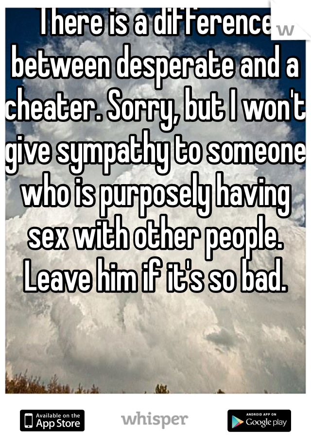 There is a difference between desperate and a cheater. Sorry, but I won't give sympathy to someone who is purposely having sex with other people. Leave him if it's so bad. 