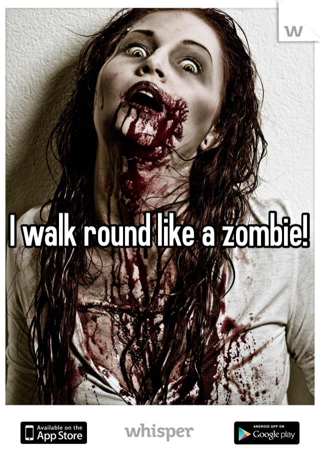 I walk round like a zombie!