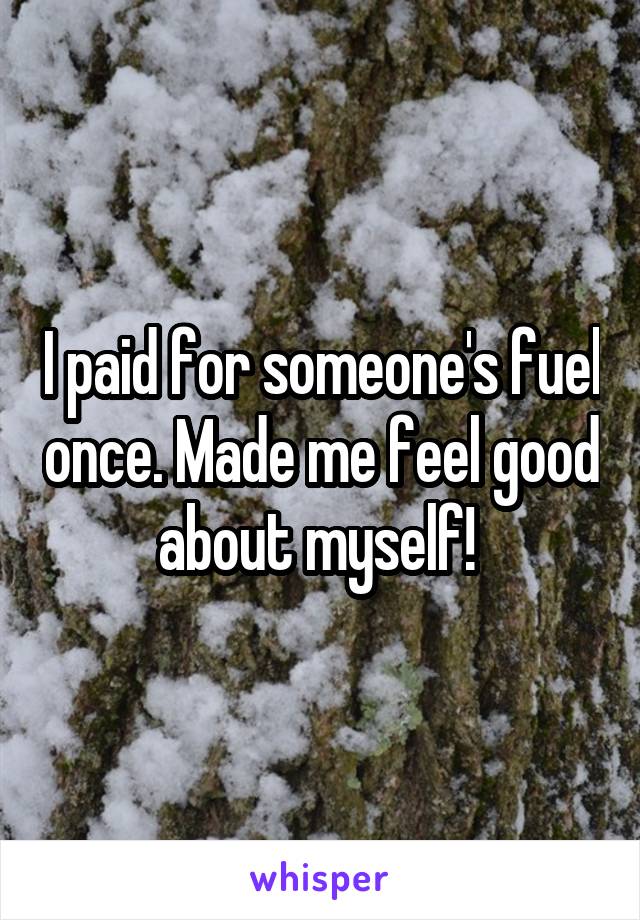 I paid for someone's fuel once. Made me feel good about myself! 
