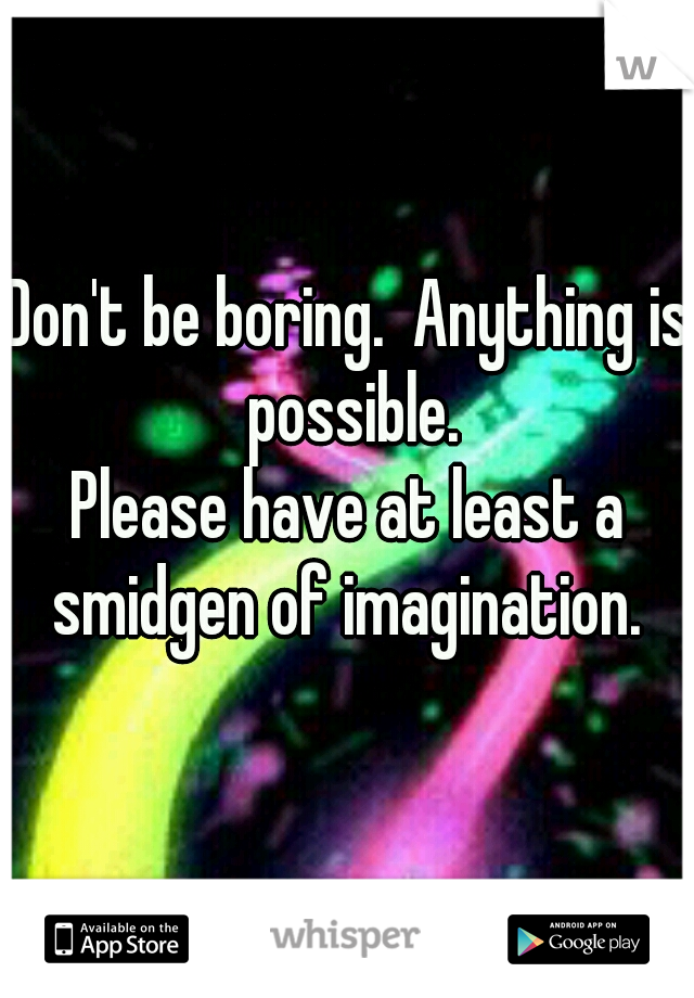 Don't be boring.  Anything is possible.


Please have at least a smidgen of imagination. 