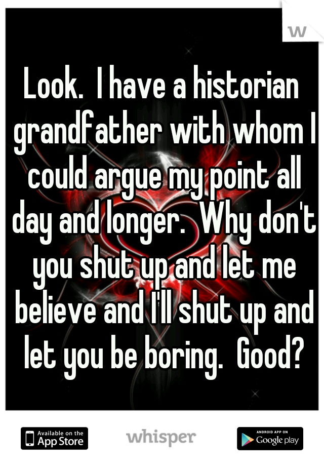 Look.  I have a historian grandfather with whom I could argue my point all day and longer.  Why don't you shut up and let me believe and I'll shut up and let you be boring.  Good?