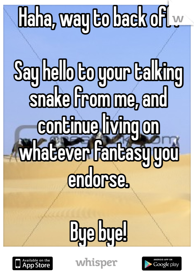 Haha, way to back off.

Say hello to your talking snake from me, and continue living on whatever fantasy you endorse. 

Bye bye! 