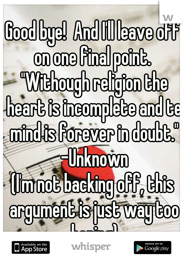 Good bye!  And I'll leave off on one final point.  "Withough religion the heart is incomplete and te mind is forever in doubt." -Unknown
(I'm not backing off, this argument is just way too boring)