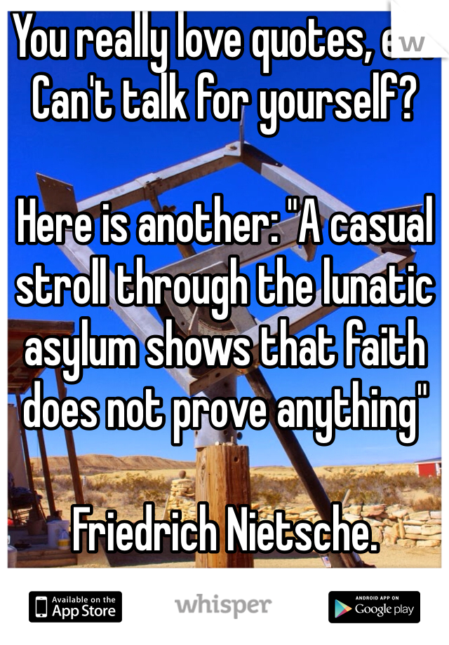 You really love quotes, eh? Can't talk for yourself?

Here is another: "A casual stroll through the lunatic asylum shows that faith does not prove anything"

Friedrich Nietsche. 