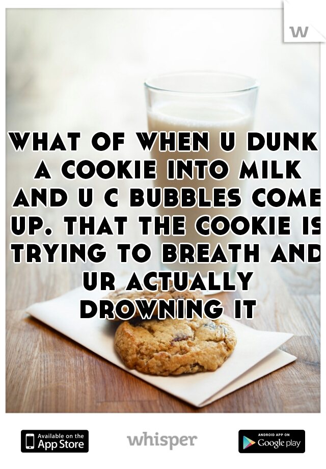what of when u dunk a cookie into milk and u c bubbles come up. that the cookie is trying to breath and ur actually drowning it