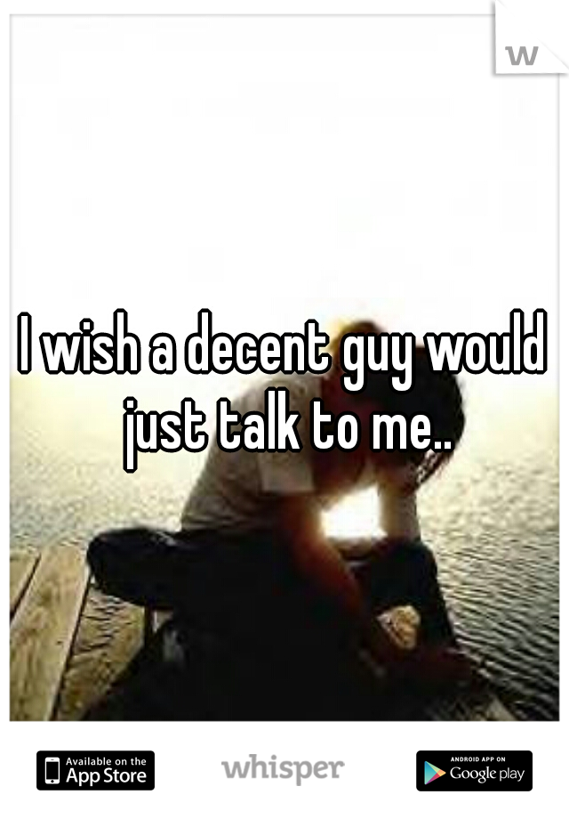 I wish a decent guy would just talk to me..