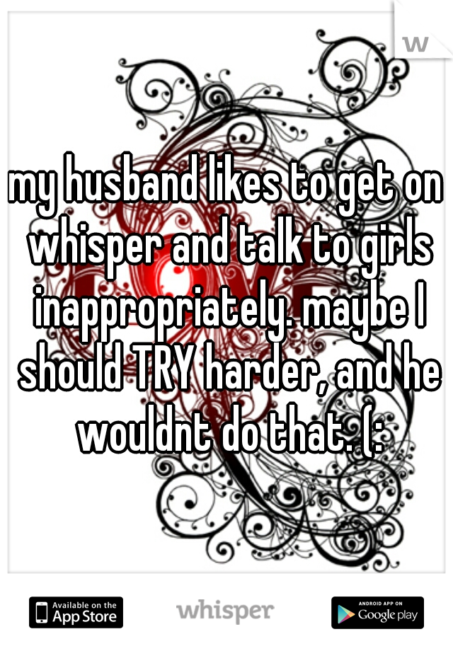 my husband likes to get on whisper and talk to girls inappropriately. maybe I should TRY harder, and he wouldnt do that. (: