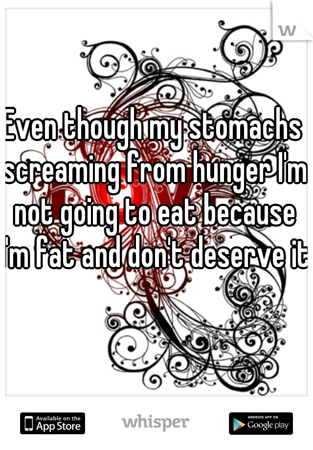 Even though my stomachs screaming from hunger I'm not going to eat because I'm fat and don't deserve it.