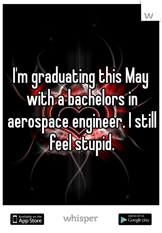 I'm graduating this May with a bachelors in aerospace engineer. I still feel stupid.