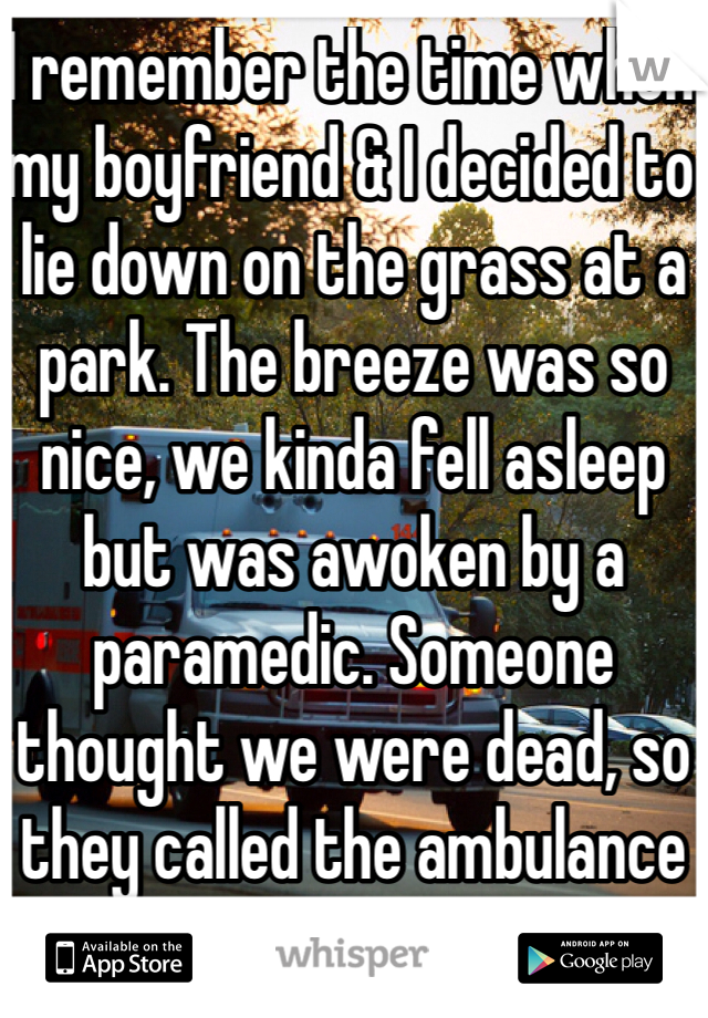 I remember the time when my boyfriend & I decided to lie down on the grass at a park. The breeze was so nice, we kinda fell asleep but was awoken by a paramedic. Someone thought we were dead, so they called the ambulance lol.