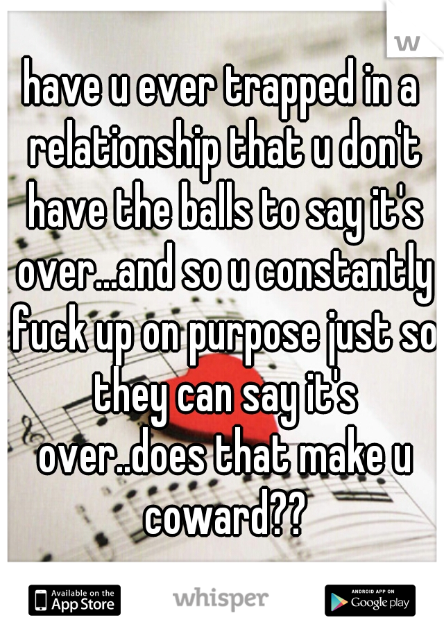 have u ever trapped in a relationship that u don't have the balls to say it's over...and so u constantly fuck up on purpose just so they can say it's over..does that make u coward??
