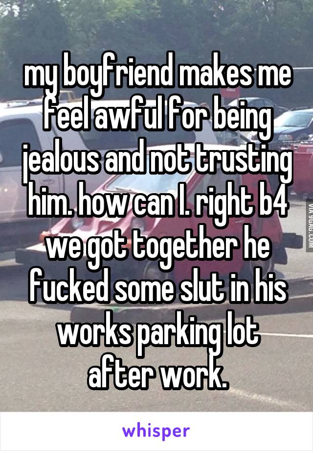 my boyfriend makes me feel awful for being jealous and not trusting him. how can I. right b4 we got together he fucked some slut in his works parking lot after work.