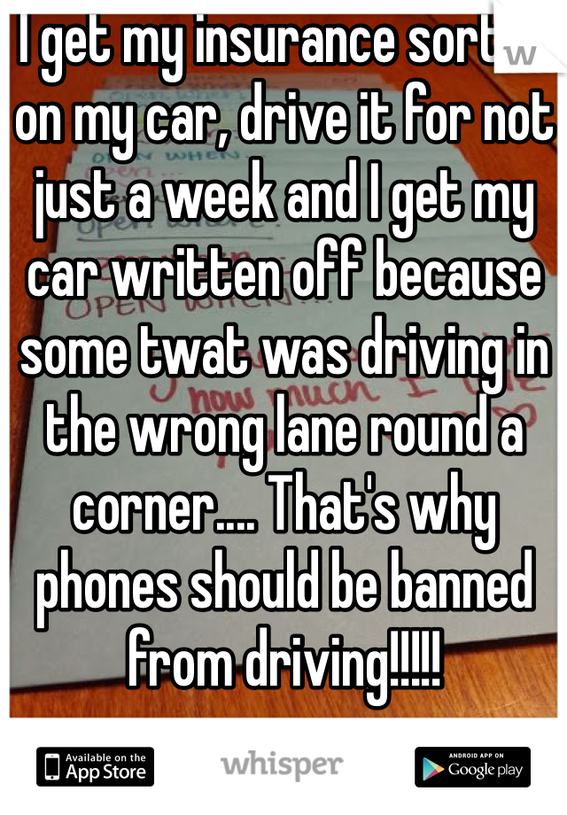 I get my insurance sorted on my car, drive it for not just a week and I get my car written off because some twat was driving in the wrong lane round a corner.... That's why phones should be banned from driving!!!!!