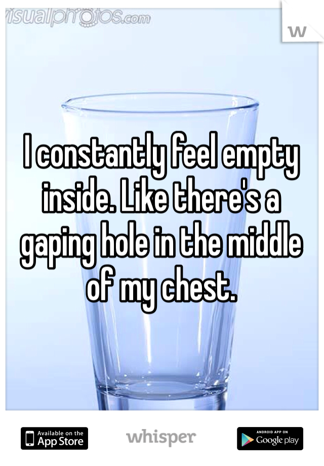 I constantly feel empty inside. Like there's a gaping hole in the middle of my chest. 